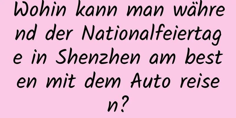 Wohin kann man während der Nationalfeiertage in Shenzhen am besten mit dem Auto reisen?