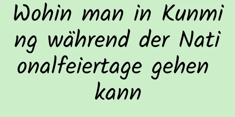 Wohin man in Kunming während der Nationalfeiertage gehen kann