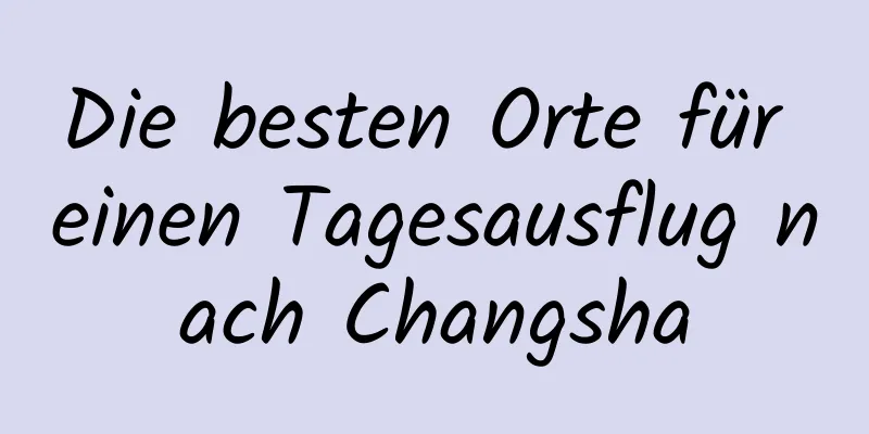 Die besten Orte für einen Tagesausflug nach Changsha