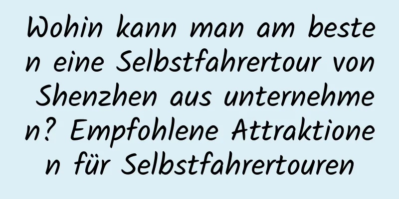 Wohin kann man am besten eine Selbstfahrertour von Shenzhen aus unternehmen? Empfohlene Attraktionen für Selbstfahrertouren