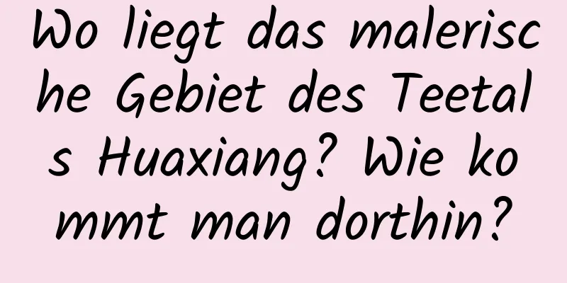 Wo liegt das malerische Gebiet des Teetals Huaxiang? Wie kommt man dorthin?