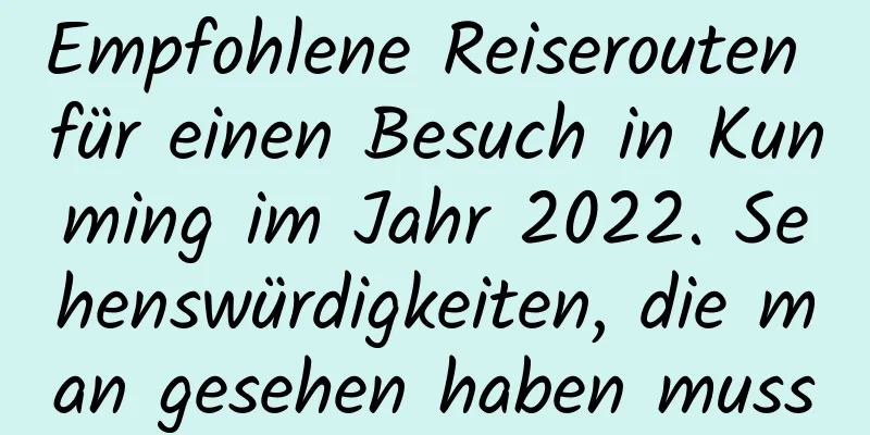 Empfohlene Reiserouten für einen Besuch in Kunming im Jahr 2022. Sehenswürdigkeiten, die man gesehen haben muss