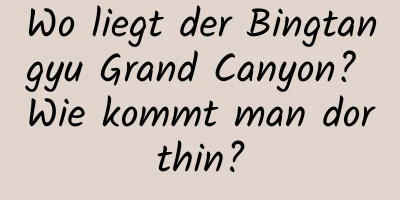 Wo liegt der Bingtangyu Grand Canyon? Wie kommt man dorthin?