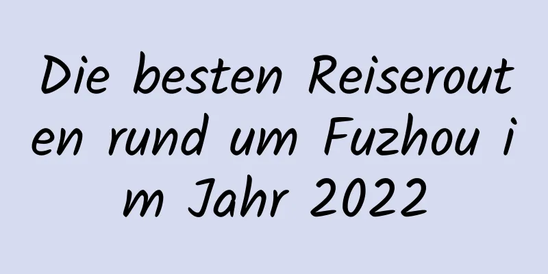 Die besten Reiserouten rund um Fuzhou im Jahr 2022