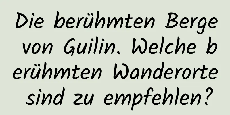 Die berühmten Berge von Guilin. Welche berühmten Wanderorte sind zu empfehlen?