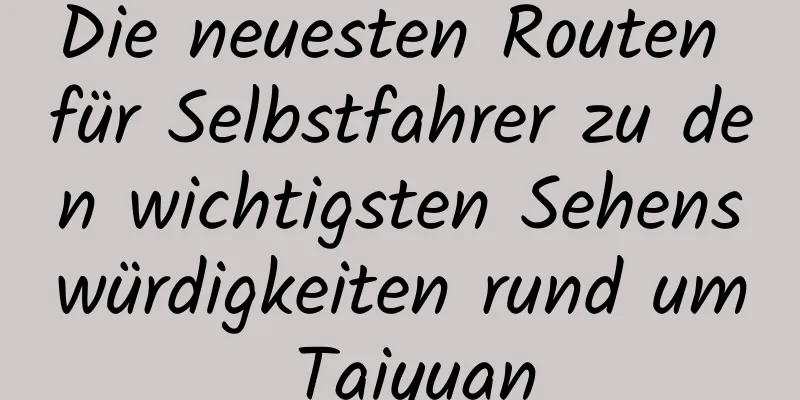 Die neuesten Routen für Selbstfahrer zu den wichtigsten Sehenswürdigkeiten rund um Taiyuan