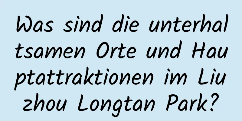 Was sind die unterhaltsamen Orte und Hauptattraktionen im Liuzhou Longtan Park?