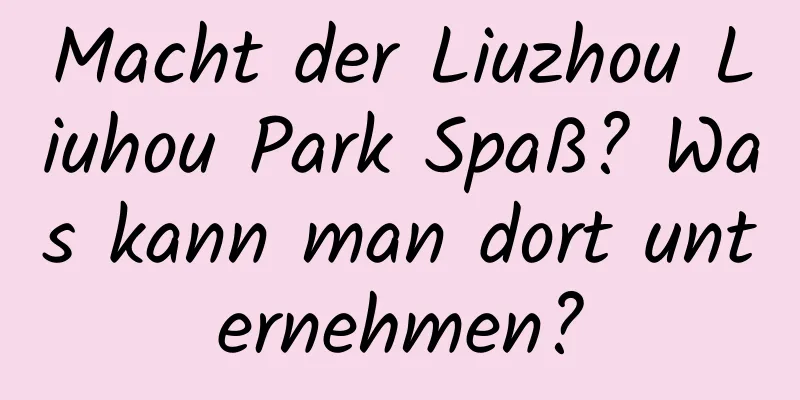 Macht der Liuzhou Liuhou Park Spaß? Was kann man dort unternehmen?