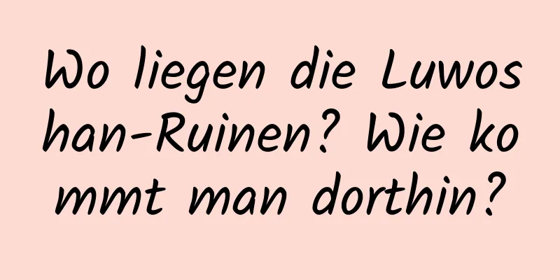 Wo liegen die Luwoshan-Ruinen? Wie kommt man dorthin?