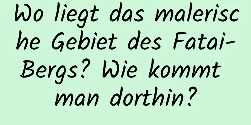 Wo liegt das malerische Gebiet des Fatai-Bergs? Wie kommt man dorthin?