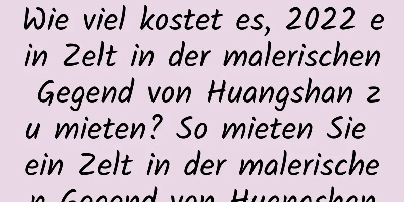 Wie viel kostet es, 2022 ein Zelt in der malerischen Gegend von Huangshan zu mieten? So mieten Sie ein Zelt in der malerischen Gegend von Huangshan