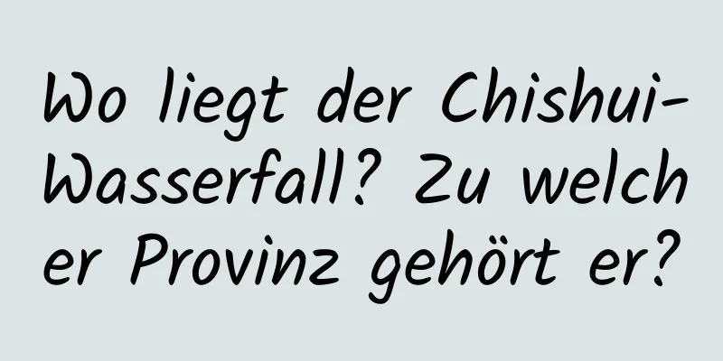 Wo liegt der Chishui-Wasserfall? Zu welcher Provinz gehört er?