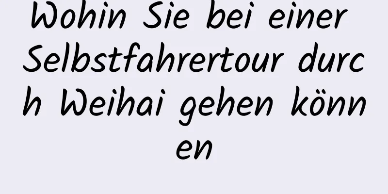 Wohin Sie bei einer Selbstfahrertour durch Weihai gehen können