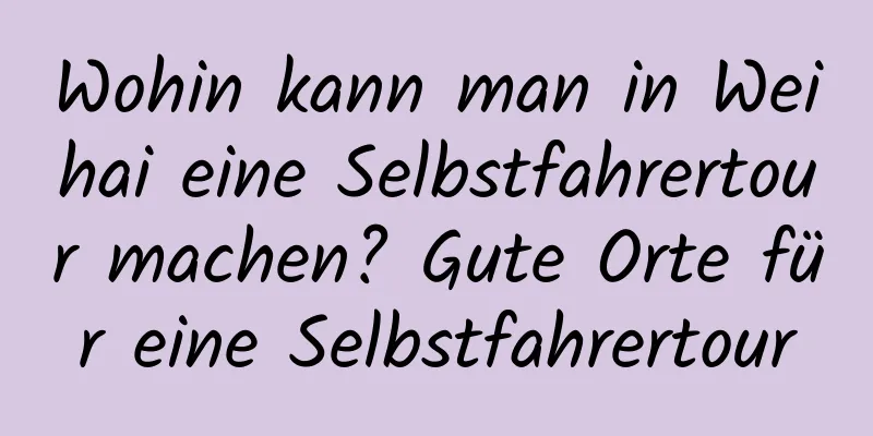 Wohin kann man in Weihai eine Selbstfahrertour machen? Gute Orte für eine Selbstfahrertour