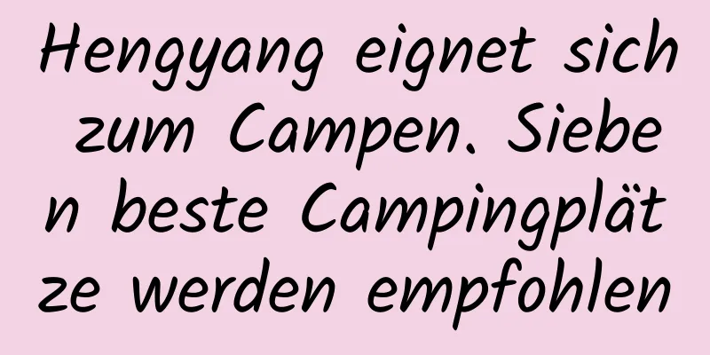 Hengyang eignet sich zum Campen. Sieben beste Campingplätze werden empfohlen