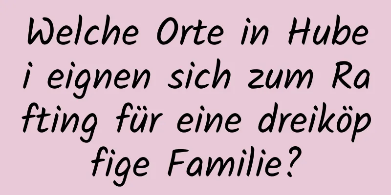 Welche Orte in Hubei eignen sich zum Rafting für eine dreiköpfige Familie?