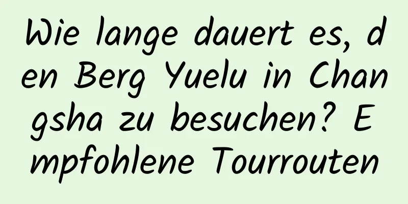 Wie lange dauert es, den Berg Yuelu in Changsha zu besuchen? Empfohlene Tourrouten