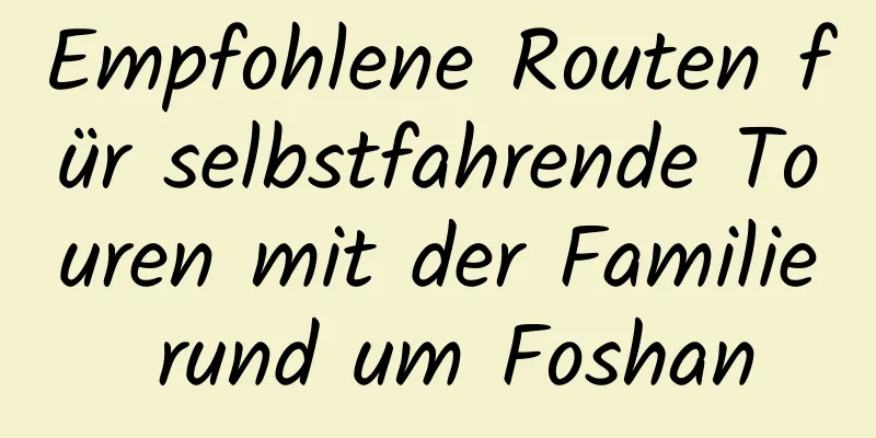 Empfohlene Routen für selbstfahrende Touren mit der Familie rund um Foshan