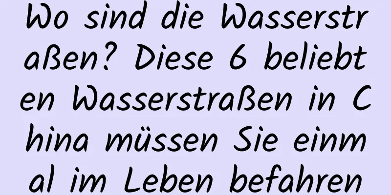 Wo sind die Wasserstraßen? Diese 6 beliebten Wasserstraßen in China müssen Sie einmal im Leben befahren