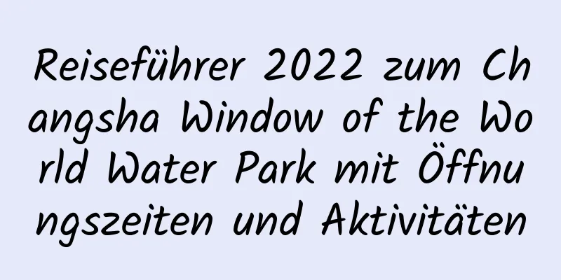 Reiseführer 2022 zum Changsha Window of the World Water Park mit Öffnungszeiten und Aktivitäten