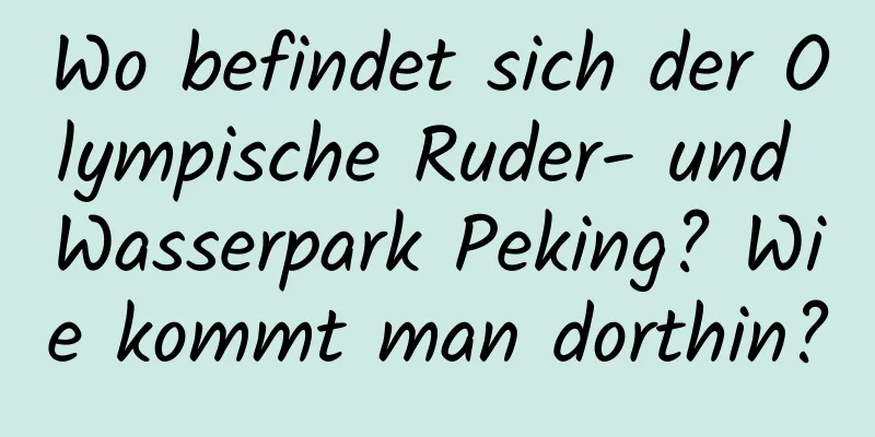 Wo befindet sich der Olympische Ruder- und Wasserpark Peking? Wie kommt man dorthin?