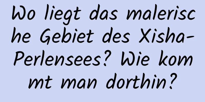 Wo liegt das malerische Gebiet des Xisha-Perlensees? Wie kommt man dorthin?