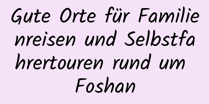 Gute Orte für Familienreisen und Selbstfahrertouren rund um Foshan