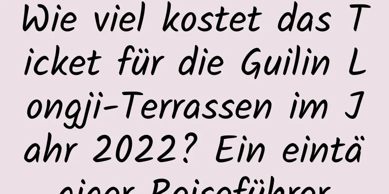 Wie viel kostet das Ticket für die Guilin Longji-Terrassen im Jahr 2022? Ein eintägiger Reiseführer