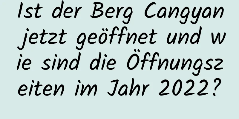 Ist der Berg Cangyan jetzt geöffnet und wie sind die Öffnungszeiten im Jahr 2022?