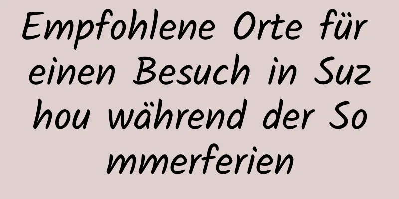 Empfohlene Orte für einen Besuch in Suzhou während der Sommerferien