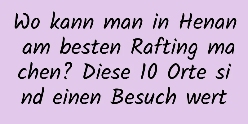 Wo kann man in Henan am besten Rafting machen? Diese 10 Orte sind einen Besuch wert