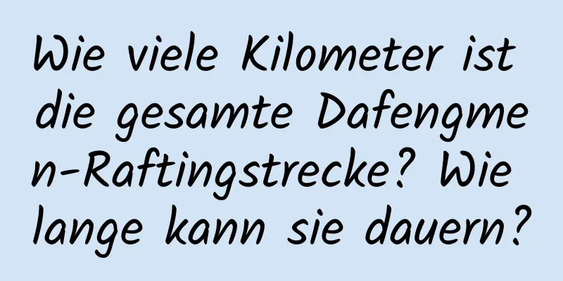 Wie viele Kilometer ist die gesamte Dafengmen-Raftingstrecke? Wie lange kann sie dauern?