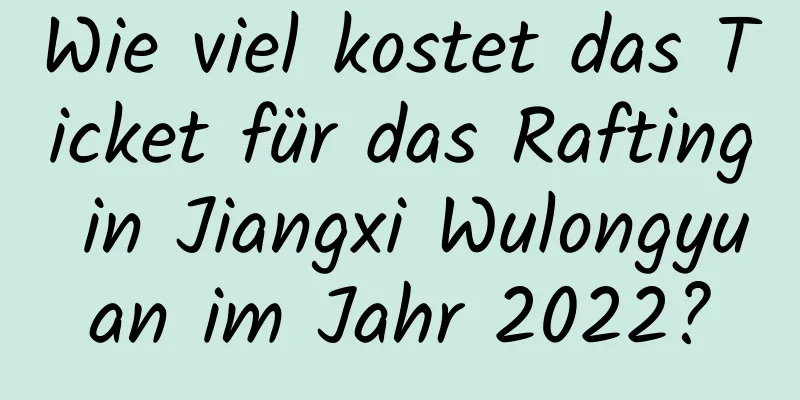 Wie viel kostet das Ticket für das Rafting in Jiangxi Wulongyuan im Jahr 2022?