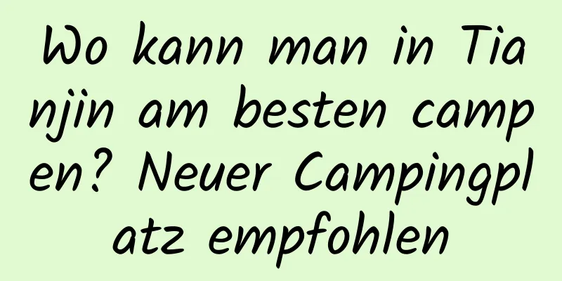 Wo kann man in Tianjin am besten campen? Neuer Campingplatz empfohlen