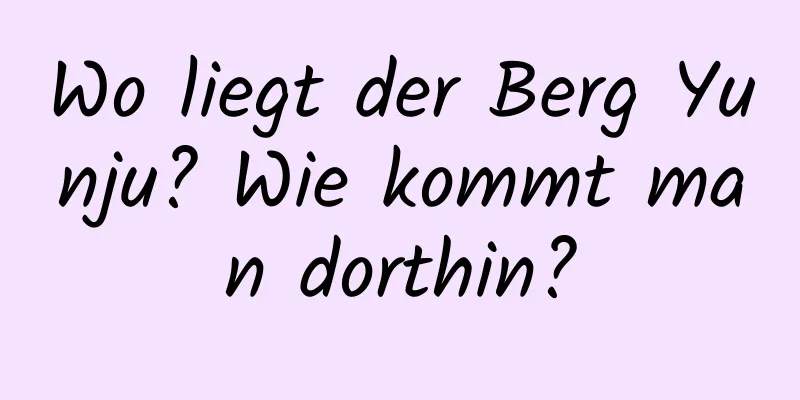 Wo liegt der Berg Yunju? Wie kommt man dorthin?