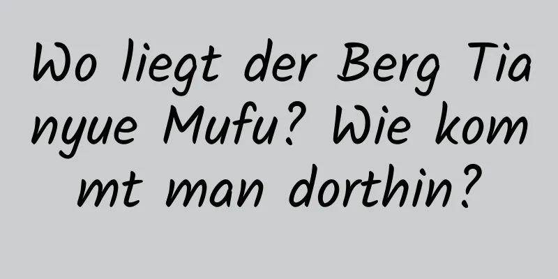 Wo liegt der Berg Tianyue Mufu? Wie kommt man dorthin?