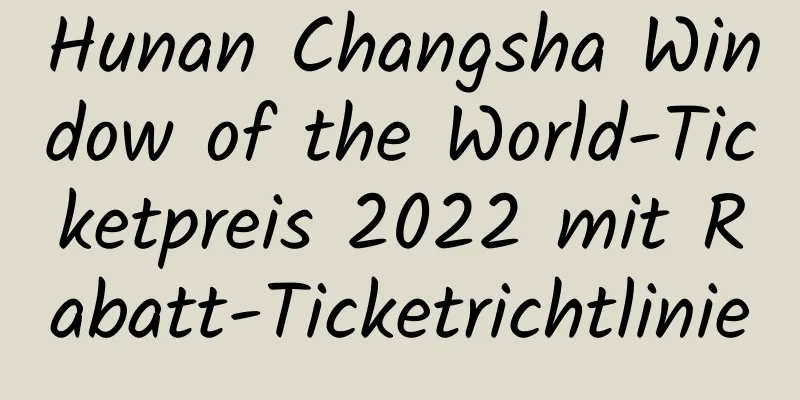 Hunan Changsha Window of the World-Ticketpreis 2022 mit Rabatt-Ticketrichtlinie