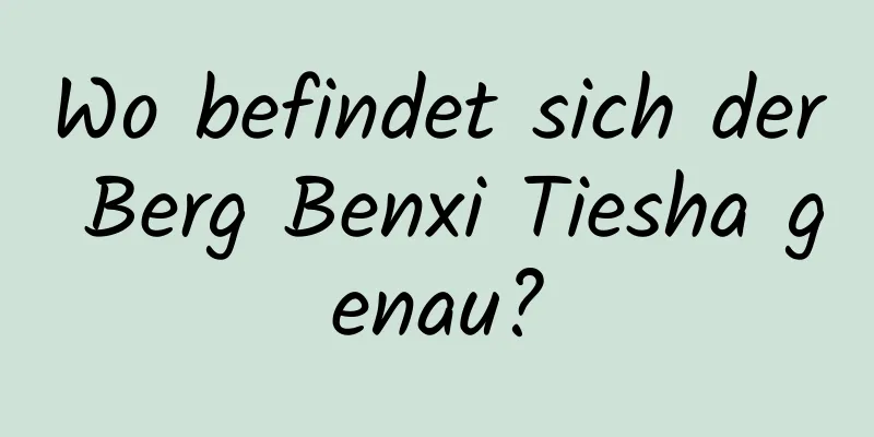 Wo befindet sich der Berg Benxi Tiesha genau?