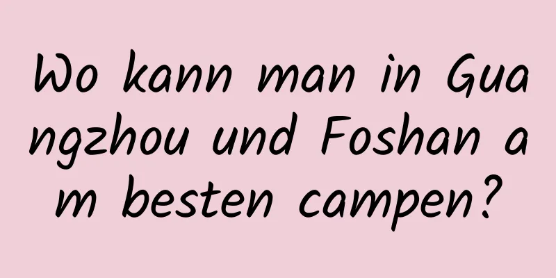 Wo kann man in Guangzhou und Foshan am besten campen?