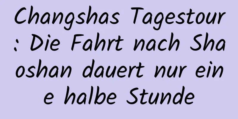 Changshas Tagestour: Die Fahrt nach Shaoshan dauert nur eine halbe Stunde