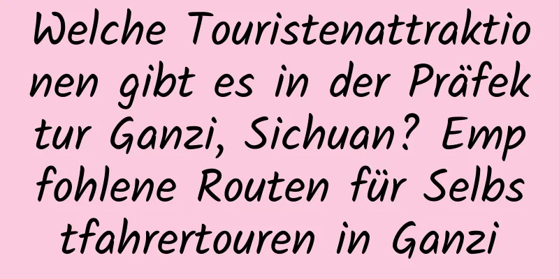 Welche Touristenattraktionen gibt es in der Präfektur Ganzi, Sichuan? Empfohlene Routen für Selbstfahrertouren in Ganzi