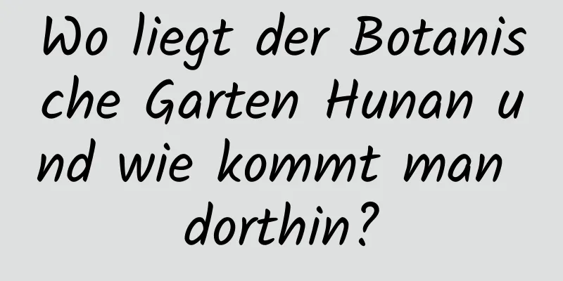 Wo liegt der Botanische Garten Hunan und wie kommt man dorthin?