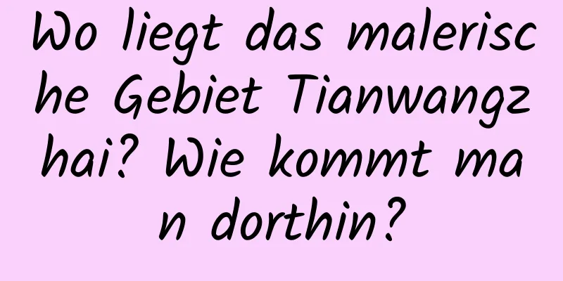 Wo liegt das malerische Gebiet Tianwangzhai? Wie kommt man dorthin?