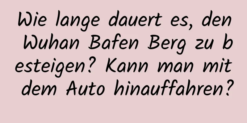 Wie lange dauert es, den Wuhan Bafen Berg zu besteigen? Kann man mit dem Auto hinauffahren?