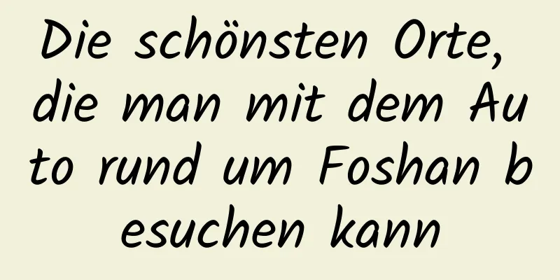 Die schönsten Orte, die man mit dem Auto rund um Foshan besuchen kann