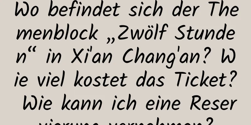 Wo befindet sich der Themenblock „Zwölf Stunden“ in Xi'an Chang'an? Wie viel kostet das Ticket? Wie kann ich eine Reservierung vornehmen?