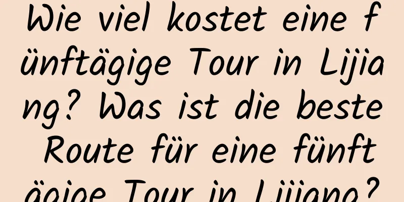 Wie viel kostet eine fünftägige Tour in Lijiang? Was ist die beste Route für eine fünftägige Tour in Lijiang?