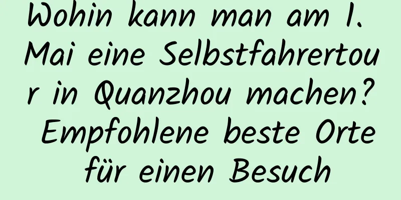 Wohin kann man am 1. Mai eine Selbstfahrertour in Quanzhou machen? Empfohlene beste Orte für einen Besuch