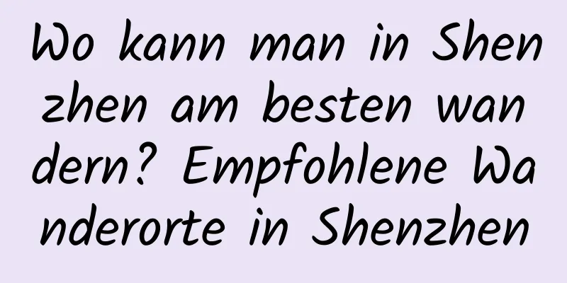 Wo kann man in Shenzhen am besten wandern? Empfohlene Wanderorte in Shenzhen