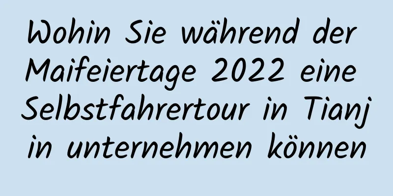 Wohin Sie während der Maifeiertage 2022 eine Selbstfahrertour in Tianjin unternehmen können